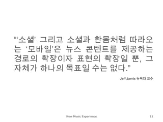 “‘소셜’ 그리고 소셜과 한몸처럼 따라오
는 ‘모바일’은 뉴스 콘텐트를 제공하는
경로의 확장이자 표현의 확장일 뿐, 그
자체가 하나의 목표일 수는 없다.”
                               Jeff Jarvis 뉴욕대 교수




        New Music Experience                   11
 