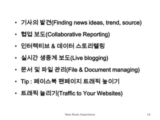 • 기사의 발견(Finding news ideas, trend, source)

• 협업 보도(Collaborative Reporting)

• 인터렉티브 & 데이터 스토리텔링

• 실시간 생중계 보도(Live blogging)

• 문서 및 파일 관리(File & Document managing)

• Tip : 페이스북 팬페이지 트래픽 높이기

• 트래픽 늘리기(Traffic to Your Websites)


                 New Music Experience         14
 