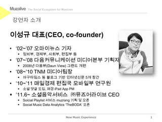 Muzalive   The Social Ecosystem for Musician



 강연자 소개

이성규 대표(CEO, co-founder)
• ‘02~’07 오마이뉴스 기자
    정치부, 경제부, 사회부, 편집부 등
• ‘07~’08 다음커뮤니케이션 미디어본부 기획자
    2008년 다음뷰(Daun View) 그랜드 개편
• ‘08~’10 TNM 미디어팀장
    야구타임스 등 블로그 기반 인터넷신문 5개 창간
• ‘10~’11 매일경제 편집국 모바일부 연구원
      소셜 댓글 도입, 매경 iPad App PM
 ’11.6~ 소셜음악서비스 ㈜뮤즈어라이브 CEO
      Soicial Playlist 서비스 muzrang 기획 및 오픈
      Social Music Data Analytics ‘TheBODA’ 오픈


                                      New Music Experience   1
 
