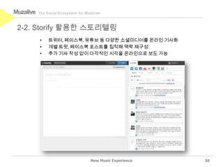 Muzalive   The Social Ecosystem for Musician



 2-2. Storify 활용한 스토리텔링
           •    트위터, 페이스북, 유튜브 등 다양한 소셜미디어를 온라인 기사화
           •    개별 트윗, 페이스북 포스트를 집적해 맥락 재구성
           •    추가 기사 작성 없이 다각적인 시각을 온라인으로 보도 가능




                                      New Music Experience   30
 