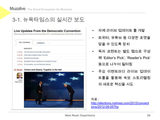 Muzalive   The Social Ecosystem for Musician



 3-1. 뉴욕타임스의 실시간 보도
                                                        •    자체 라이브 업데이트 툴 개발

                                                        •    트위터, 유튜브 등 다양한 포맷을
                                                             담을 수 있도록 장치

                                                        •    독자 코멘트는 별도 탭으로 구성
                                                             해 ‘Editor’s Pick’, ‘Reader’s Pick’
                                                             등으로 나누어 필터링

                                                        •    주요 이벤트마다 라이브 업데이
                                                             트툴을 활용해 속보 스토리텔링
                                                             의 새로운 혁신을 시도



                                                       자료 :
                                                       http://elections.nytimes.com/2012/convent
                                                       ions/2012-09-05?hp

                                      New Music Experience                                    36
 