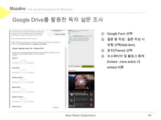 Muzalive   The Social Ecosystem for Musician



 Google Drive를 활용한 독자 설문 조사

                                                             ① Google Form 선택
                                                             ② 질문 등 작성 : 질문 작성 시
                                                                유형 선택(Add item)
                                                             ③ 표지(Theme) 선택
                                                             ④ 뉴스페이지 및 블로그 등에
                                                                Embed : more action 내
                                                                embed 버튼




                                      New Music Experience                              44
 