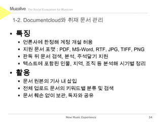 Muzalive   The Social Ecosystem for Musician



 1-2. Documentcloud와 취재 문서 관리

• 특징
      언론사에 한정해 계정 개설 허용
      지원 문서 포맷 : PDF, MS-Word, RTF, JPG, TIFF, PNG
      판독 뒤 문서 검색, 분석, 주석달기 지원
      텍스트에 포함된 인물, 지역, 조직 등 분석해 시기별 정리
• 활용
    문서 원본의 기사 내 삽입
    전체 업로드 문서의 키워드별 분류 및 검색
    문서 훼손 없이 보관, 독자와 공유



                                      New Music Experience   54
 