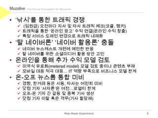 Muzalive   The Social Ecosystem for Musician



• ‘낚시’를 통한 트래픽 경쟁
    (임원급) 오전마다 자사 및 타사 트래픽 체크(코클, 랭키)
    트래픽을 통한 ‘온라인 광고’ 수익 연결(온라인 수익 창출)
    특정 서비스 도메인 변경으로 트래픽 내재화
• ‘탈 네이버론’ ‘네이버 활용론’ 충돌
    네이버 뉴스캐스트 개편에 예민한 반응
    탈 네이버를 위한 소셜미디어 활용 방안 고민
• 온라인을 통해 추가 수익 모델 검토
    미국식 유료화(metered model) 모델 검토 중이나 콘텐츠 부재
    모바일 대응 적극 대응… IT 역량 부족으로 비즈니스 모델 한계
• 온-오프 뉴스룸 통합 미비
      경향, 한겨레 등은 시동, 타사는 여전히 미비
      닷컴 기자 ‘서자론’은 여전…로열티 한계
      오프-온 기자 간 갈등 및 중복 기사 생산
      닷컴 기자 이탈 혹은 격무(기사 할당제)


                                      New Music Experience   5
 