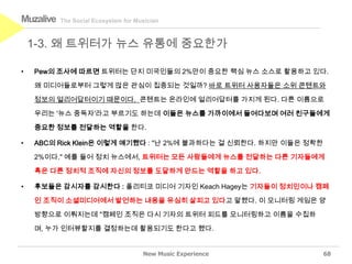 Muzalive   The Social Ecosystem for Musician



    1-3. 왜 트위터가 뉴스 유통에 중요한가

•   Pew의 조사에 따르면 트위터는 단지 미국인들의 2%만이 중요한 핵심 뉴스 소스로 활용하고 있다.

    왜 미디어들로부터 그렇게 많은 관심이 집중되는 것일까? 바로 트위터 사용자들은 소위 콘텐트와

    정보의 얼리어답터이기 때문이다. 콘텐트는 온라인에 얼리어답터를 가지게 된다. 다른 이름으로

    우리는 '뉴스 중독자'라고 부르기도 하는데 이들은 뉴스를 가까이에서 들여다보며 여러 친구들에게

    중요한 정보를 전달하는 역할을 한다.

•   ABC의 Rick Klein은 이렇게 얘기했다 : "난 2%에 불과하다는 걸 신뢰한다. 하지만 이들은 정확한

    2%이다." 예를 들어 정치 뉴스에서, 트위터는 모든 사람들에게 뉴스를 전달하는 다른 기자들에게

    혹은 다른 정치적 조직에 자신의 정보를 도달하게 만드는 역할을 하고 있다.

•   후보들은 감시자를 감시한다 : 폴리티코 미디어 기자인 Keach Hagey는 기자들이 정치인이나 캠페

    인 조직이 소셜미디어에서 발언하는 내용을 유심히 살피고 있다고 말했다. 이 모니터링 게임은 양

    방향으로 이뤄지는데 "캠페인 조직은 다시 기자의 트위터 피드를 모니터링하고 이름을 수집하

    며, 누가 인터뷰할지를 결정하는데 활용되기도 한다고 했다.


                                      New Music Experience         68
 