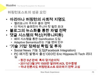 Muzalive   The Social Ecosystem for Musician



 허핑턴포스트의 성공 요인

• 아리아나 허핑턴의 사회적 지명도
   • 캘리포니아 주지수 출마 경력
   • 미 역사가 슐레진저 주니어 첫 필진 초대
• 블로그의 뉴스화를 통한 차별 전략
• 댓글 시스템의 혁신(커뮤니티화)
   • 배지 시스템을 통한 Gamification 도입
   • Adaptive Semantics라는 기술 벤처 인수
• ‘기술 기업’ 정체성 확립 및 투자
   • Social News 기능 도입(Facebook Integration)
   • PC 매거진 발행사 출신 CEO인 Eric Hippeau의 Tech 리더
     십
            • 창간 5년 만에 흑자 당기순이익
            • 2011년 3월 3억 1500만 달러에 AOL 인수합병
            • 국내 언론사도 허핑턴포스트 따라하기 전략 고심
                                      New Music Experience   75
 