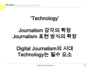 Muzalive   The Social Ecosystem for Musician




                              ‘Technology’

        Journalism 감각의 확장
      Journalism 표현 방식의 확장

            Digital Journalism의 시대
            Technology는 필수 요소
                                      New Music Experience   79
 