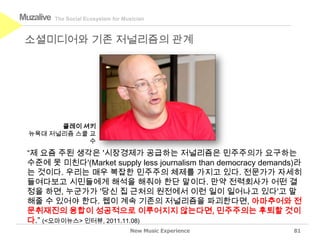 Muzalive   The Social Ecosystem for Musician



 소셜미디어와 기존 저널리즘의 관계




        클레이 셔키
  뉴욕대 저널리즘 스쿨 교
              수
 “제 요즘 주된 생각은 '시장경제가 공급하는 저널리즘은 민주주의가 요구하는
 수준에 못 미친다'(Market supply less journalism than democracy demands)라
 는 것이다. 우리는 매우 복잡한 민주주의 체제를 가지고 있다. 전문가가 자세히
 들여다보고 시민들에게 해석을 해줘야 한단 말이다. 만약 전력회사가 어떤 결
 정을 하면, 누군가가 '당신 집 근처의 원전에서 이런 일이 일어나고 있다'고 말
 해줄 수 있어야 한다. 웹이 계속 기존의 저널리즘을 파괴한다면, 아마추어와 전
 문취재진의 융합이 성공적으로 이루어지지 않는다면, 민주주의는 후퇴할 것이
 다.” (<오마이뉴스> 인터뷰, 2011.11.08)
                                      New Music Experience      81
 