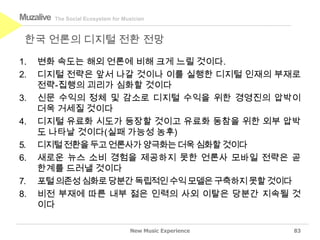 Muzalive   The Social Ecosystem for Musician



 한국 언론의 디지털 전환 전망

1.   변화 속도는 해외 언론에 비해 크게 느릴 것이다.
2.   디지털 전략은 앞서 나갈 것이나 이를 실행한 디지털 인재의 부재로
     전략-집행의 괴리가 심화할 것이다
3.   신문 수익의 정체 및 감소로 디지털 수익을 위한 경영진의 압박이
     더욱 거세질 것이다
4.   디지털 유료화 시도가 등장할 것이고 유료화 동참을 위한 외부 압박
     도 나타날 것이다(실패 가능성 농후)
5.   디지털 전환을 두고 언론사가 양극화는 더욱 심화할 것이다
6.   새로운 뉴스 소비 경험을 제공하지 못한 언론사 모바일 전략은 곧
     한계를 드러낼 것이다
7.   포털 의존성 심화로 당분간 독립적인 수익 모델은 구축하지 못할 것이다
8.   비전 부재에 따른 내부 젊은 인력의 사외 이탈은 당분간 지속될 것
     이다

                                      New Music Experience   83
 