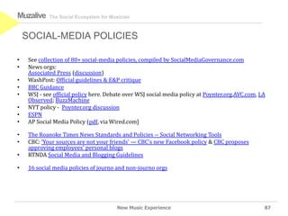 Muzalive     The Social Ecosystem for Musician



    SOCIAL-MEDIA POLICIES

•    See collection of 80+ social-media policies, compiled by SocialMediaGovernance.com
•    News orgs:
     Associated Press (discussion)
•    WashPost: Official guidelines & E&P critique
•    BBC Guidance
•    WSJ - see official policy here. Debate over WSJ social media policy at Poynter.org,AVC.com, LA
     Observed; BuzzMachine
•    NYT policy - Poynter.org discussion
•    ESPN
•    AP Social Media Policy (pdf, via Wired.com]

•    The Roanoke Times News Standards and Policies -- Social Networking Tools
•    CBC: ‘Your sources are not your friends’ — CBC’s new Facebook policy & CBC proposes
     approving employees’ personal blogs
•    RTNDA Social Media and Blogging Guidelines

•    16 social media policies of journo and non-journo orgs




                                        New Music Experience                                      87
 