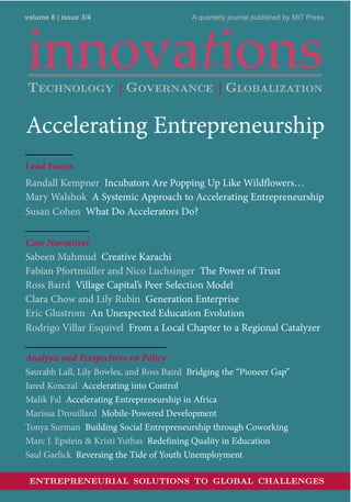 volume 8 | issue 3/4 A quarterly journal published by MIT Press
Accelerating Entrepreneurship
Lead Essays
Randall Kempner Incubators Are Popping Up Like Wildflowers…
Mary Walshok A Systemic Approach to Accelerating Entrepreneurship
Susan Cohen What Do Accelerators Do?
Case Narratives
Sabeen Mahmud Creative Karachi
Fabian Pfortmüller and Nico Luchsinger The Power of Trust
Ross Baird Village Capital’s Peer Selection Model
Clara Chow and Lily Rubin Generation Enterprise
Eric Glustrom An Unexpected Education Evolution
Rodrigo Villar Esquivel From a Local Chapter to a Regional Catalyzer
Analysis and Perspectives on Policy
Saurabh Lall, Lily Bowles, and Ross Baird Bridging the “Pioneer Gap”
Jared Konczal Accelerating into Control
Malik Fal Accelerating Entrepreneurship in Africa
Marissa Drouillard Mobile-Powered Development
Tonya Surman Building Social Entrepreneurship through Coworking
Marc J. Epstein & Kristi Yuthas Redefining Quality in Education
Saul Garlick Reversing the Tide of Youth Unemployment
ENTREPRENEURIAL SOLUTIONS TO GLOBAL CHALLENGES
TECHNOLOGY | GOVERNANCE | GLOBALIZATION
 