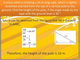 A circus artist is climbing a 20 m long rope, which is tightly
  stretched and tied from the top of a vertical pole to the
ground. Find the height of the pole, if the angle made by the
               rope with the ground level is 30 °.

Sol:- It can be observed from the figure that AB is the pole.
       In ΔABC,




    Therefore, the height of the pole is 10 m.
 
