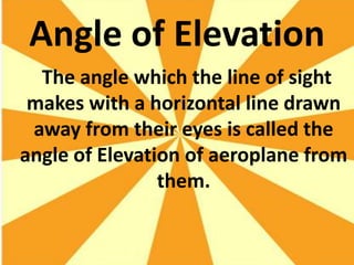 Angle of Elevation
  The angle which the line of sight
 makes with a horizontal line drawn
 away from their eyes is called the
angle of Elevation of aeroplane from
                them.
 