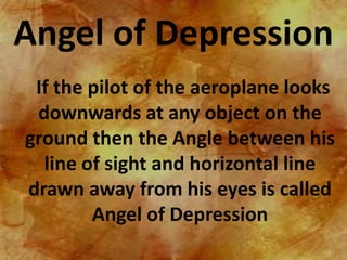 Angel of Depression
 If the pilot of the aeroplane looks
 downwards at any object on the
ground then the Angle between his
  line of sight and horizontal line
drawn away from his eyes is called
        Angel of Depression
 