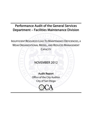 Performance Audit of the General Services
Department – Facilities Maintenance Division
INSUFFICIENT RESOURCES LEAD TO MAINTENANCE DEFICIENCIES, A
WEAK ORGANIZATIONAL MODEL, AND REDUCED MANAGEMENT
CAPACITY
NOVEMBER 2012
Audit Report
Office of the City Auditor
City of San Diego
 