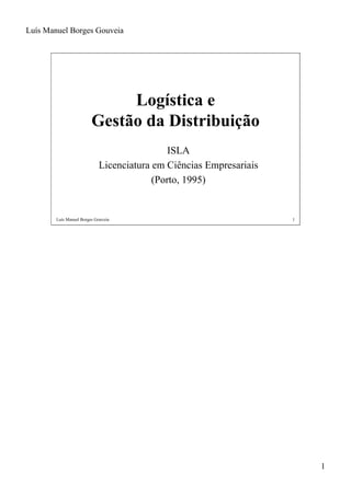 Luís Manuel Borges Gouveia




                              Logística e
                         Gestão da Distribuição
                                             ISLA
                            Licenciatura em Ciências Empresariais
                                         (Porto, 1995)


        Luís Manuel Borges Gouveia                                  1




                                                                        1
 