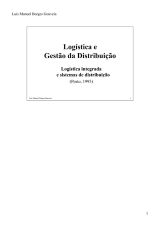 Luís Manuel Borges Gouveia




                                Logística e
                           Gestão da Distribuição
                                          Logística integrada
                                       e sistemas de distribuição
                                             (Porto, 1995)


          Luís Manuel Borges Gouveia                                1




                                                                        1
 