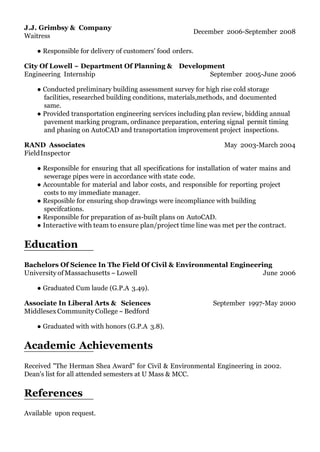 J.J. Grimbsy & Company
Waitress
December 2006-September 2008
● Responsible for delivery of customers' food orders.
City Of Lowell ~ Department Of Planning & Development
Engineering Internship September 2005-June 2006
● Conducted preliminary building assessment survey for high rise cold storage
facilities, researched building conditions, materials,methods, and documented
same.
● Provided transportation engineering services including plan review, bidding annual
pavement marking program, ordinance preparation, entering signal permit timing
and phasing on AutoCAD and transportation improvement project inspections.
RAND Associates
FieldInspector
May 2003-March 2004
● Responsible for ensuring that all specifications for installation of water mains and
sewerage pipes were in accordance with state code.
● Accountable for material and labor costs, and responsible for reporting project
costs to my immediate manager.
● Resposible for ensuring shop drawings were incompliance with building
specifcations.
● Responsible for preparation of as-built plans on AutoCAD.
● Interactive with team to ensure plan/project time line was met per the contract.
Education
Bachelors Of Science In The Field Of Civil & Environmental Engineering
University ofMassachusetts ~Lowell
● Graduated Cum laude (G.P.A 3.49).
Associate In Liberal Arts & Sciences
MiddlesexCommunityCollege~Bedford
● Graduated with with honors (G.P.A 3.8).
Academic Achievements
June 2006
September 1997-May 2000
Received "The Herman Shea Award" for Civil & Environmental Engineering in 2002.
Dean's list for all attended semesters at U Mass & MCC.
References
Available upon request.
 