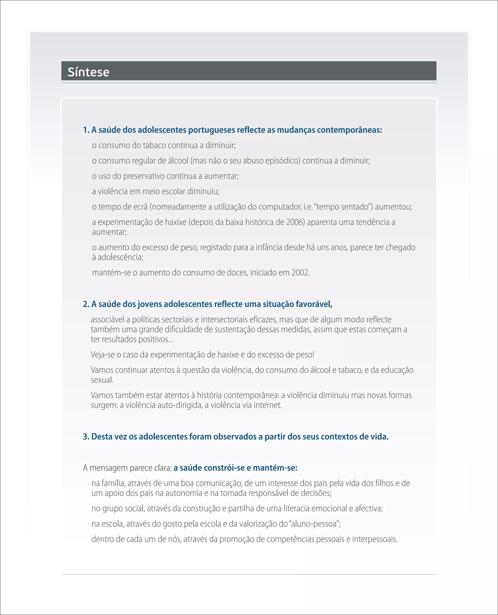 Síntese



  1. A saúde dos adolescentes portugueses reflecte as mudanças contemporâneas:
    o consumo do tabaco continua a diminuir;
    o consumo regular de álcool (mas não o seu abuso episódico) continua a diminuir;
    o uso do preservativo continua a aumentar;
    a violência em meio escolar diminuiu;
    o tempo de ecrã (nomeadamente a utilização do computador, i.e. “tempo sentado”) aumentou;
    a experimentação de haxixe (depois da baixa histórica de 2006) aparenta uma tendência a
    aumentar;
    o aumento do excesso de peso, registado para a infância desde há uns anos, parece ter chegado
    à adolescência;
    mantém-se o aumento do consumo de doces, iniciado em 2002.


  2. A saúde dos jovens adolescentes reflecte uma situação favorável,
    associável a políticas sectoriais e intersectoriais eficazes, mas que de algum modo reflecte
    também uma grande dificuldade de sustentação dessas medidas, assim que estas começam a
    ter resultados positivos...
    Veja-se o caso da experimentação de haxixe e do excesso de peso!
    Vamos continuar atentos à questão da violência, do consumo do álcool e tabaco, e da educação
    sexual.
    Vamos também estar atentos à história contemporânea: a violência diminuiu mas novas formas
    surgem: a violência auto-dirigida, a violência via internet.


  3. Desta vez os adolescentes foram observados a partir dos seus contextos de vida.


  A mensagem parece clara: a saúde constrói-se e mantém-se:
    na família, através de uma boa comunicação, de um interesse dos pais pela vida dos filhos e de
    um apoio dos pais na autonomia e na tomada responsável de decisões;
    no grupo social, através da construção e partilha de uma literacia emocional e afectiva;
    na escola, através do gosto pela escola e da valorização do “aluno-pessoa”;
    dentro de cada um de nós, através da promoção de competências pessoais e interpessoais.
 