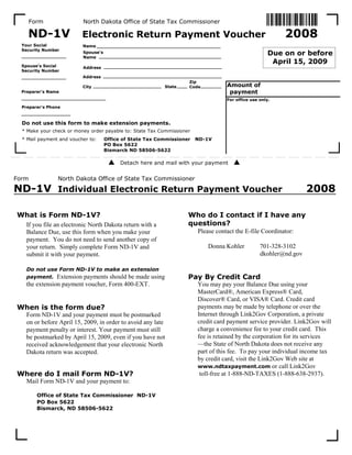 Form               North Dakota Office of State Tax Commissioner

    ND-1V                                                                                                 2008
                          Electronic Return Payment Voucher
  Your Social             Name
  Security Number
                                                                                                     Due on or before
                          Spouse's
                          Name
                                                                                                      April 15, 2009
  Spouse's Social         Address
  Security Number
                          Address
                                                                    Zip
                                                                                   Amount of
                                                           State
                          City                                      Code
                                                                                    payment
  Preparer's Name
                                                                                    Amount of
                                                                                     payment
                                                                                   For office use only.
  Preparer's Phone



  Do not use this form to make extension payments.
  * Make your check or money order payable to: State Tax Commissioner
  * Mail payment and voucher to:     Office of State Tax Commissioner   ND-1V
                                     PO Box 5622
                                     Bismarck ND 58506-5622

                                           Detach here and mail with your payment


Form             North Dakota Office of State Tax Commissioner

ND-1V Individual Electronic Return Payment Voucher                                                                 2008

What is Form ND-1V?                                                 Who do I contact if I have any
                                                                    questions?
   If you file an electronic North Dakota return with a
                                                                        Please contact the E-file Coordinator:
   Balance Due, use this form when you make your
   payment. You do not need to send another copy of
                                                                            Donna Kohler          701-328-3102
   your return. Simply complete Form ND-1V and
                                                                                                  dkohler@nd.gov
   submit it with your payment.

   Do not use Form ND-1V to make an extension
                                                                    Pay By Credit Card
   payment. Extension payments should be made using
   the extension payment voucher, Form 400-EXT.                         You may pay your Balance Due using your
                                                                        MasterCard®, American Express® Card,
                                                                        Discover® Card, or VISA® Card. Credit card
When is the form due?                                                   payments may be made by telephone or over the
                                                                        Internet through Link2Gov Corporation, a private
   Form ND-1V and your payment must be postmarked
                                                                        credit card payment service provider. Link2Gov will
   on or before April 15, 2009, in order to avoid any late
                                                                        charge a convenience fee to your credit card. This
   payment penalty or interest. Your payment must still
                                                                        fee is retained by the corporation for its services
   be postmarked by April 15, 2009, even if you have not
                                                                        —the State of North Dakota does not receive any
   received acknowledgement that your electronic North
                                                                        part of this fee. To pay your individual income tax
   Dakota return was accepted.
                                                                        by credit card, visit the Link2Gov Web site at
                                                                        www.ndtaxpayment.com or call Link2Gov
Where do I mail Form ND-1V?                                              toll-free at 1-888-ND-TAXES (1-888-638-2937).
   Mail Form ND-1V and your payment to:

         Office of State Tax Commissioner ND-1V
         PO Box 5622
         Bismarck, ND 58506-5622
 