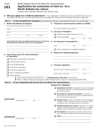 North Dakota Ofﬁce Of State Tax Commissioner
 Form
                           Application for extension of time to ﬁle a
101
                           North Dakota tax return
                           (income and ﬁnancial institution tax returns only)

     Did you apply for a federal extension?                   If you applied for an extension to ﬁle your federal return, you do
     not need to use this form—see the instructions for the procedures to follow to have the federal extension recognized.

 Part 1           To be completed by Taxpayer                                  Complete lines 1 through 7 (see instructions to Part 1 on reverse side)
1. Name and address of taxpayer:                                                            3. Taxpayer’s social security number (or FEIN):
    Name (If a joint return, include both spouses’ names.)
                                                                                                 ______________________________________________________
    _________________________________________________________
                                                                                                 (If a joint return, include both spouses’ numbers.)
    Address
    _________________________________________________________
                                                                                            4. Tax year of taxpayer:
    Address
    _________________________________________________________                                          Calendar year ending December 31, 20 ____
    City                                        State                    Zip code
                                                                                                       Fiscal year ending— _____________ ______ ______
    _________________________________________________________
                                                                                                                                        Month                 Day        Year

    Enter below the name and address of the person to whom the                              5. An extension is requested to:
    processed form should be sent if not to the taxpayer:
                                                                                                 ______________________________           _______________   _________________
    ______________________________________________________                                       Month                                      Day                Year

    ______________________________________________________
                                                                                                       This is a request for an additional extension.
    ______________________________________________________
                                                                                            6. Reason for needing extension:
2. Type of tax return for which extension
                                                                                                 ____________________________________________________
   is requested:
                                                                                                 ____________________________________________________
           Form ND-1 or Form ND-2 (individual)
           Form 38 (estate or trust)                                                             ____________________________________________________
           Form 58 (partnership)                                                            7. Taxpayer signature:
           Form 40 (C corporation)
                                                                                                 ______________________________________________             ________________
                                                                                                 Signature of taxpayer (or authorized representative)           Date
           Form 60 (S corporation)
                                                                                                 ______________________________________________             ________________
           Form 35 (ﬁnancial institution)
                                                                                                 Spouse’s signature, if joint return                            Date
           Other (identify) __________________________________
                      Do not send any payment with this form — see Prepayment of tax due in instructions.
                       Mail to: Ofﬁce of State Tax Commissioner, 600 E. Boulevard Ave., Dept. 127, Bismarck ND 58505-0599
 Part 2          To be completed only by the Ofﬁce of State Tax Commissioner
                                                                                             Reason for rejection:
                                                                                                       Application was late—The application must be postmarked
                                                                                                       on or before the due date (or previously granted extended due
                                                                                                       date) of the tax return.
                                                                                                       No reason for extension provided—An extension is
                                                                                                       granted only for good cause. No reason for needing the exten-
                                                                                                       sion was stated in the application.
     Granted           _________________________             _______________
                                                                                                       No good cause—After reviewing the reason for needing an
                       Authorized initials                     Date
                                                                                                       extension, we do not ﬁnd good cause for an extension. (Note:
                                                                                                       An inability to pay is not good cause for an extension.)
                                                                                                       Multiple taxpayers or returns—More than one taxpayer
                                                                                                       or type of return was identiﬁed on the application. A separate
                                                                                                       application must be ﬁled for each taxpayer or type of return.
                                                                                                       No signature—The application must be signed by the tax-
                                                                                                       payer. If married ﬁling joint return, both spouses must sign.
                                                                                                        Other ___________________________________
     Rejected          _________________________             _______________
                       Authorized initials                     Date
                                                                                                        _________________________________________

                                                                                                        _________________________________________

28215 (December 2007)
 