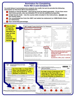 Reminders for Completing
                               Form ND-3 and Schedule PT
To avoid delays in processing your property tax credit, be sure to provide the following
information on the Form ND-3 and Schedule PT:
   1 Property or Parcel Number. Each parcel must be listed separately. If you have more
     than three parcels, also use Schedule PTC to list the additional properties.
   2 3-digit County Code – Use the county table included in the instructions. DO NOT use
     the county name.
   3 The consolidated tax from the 2007 real estate tax statement (or 2008 Mobile Home
     tax statement).
   4 Your ownership percentage.


1 This is the
  Property
  or Parcel
  Number to
  use on the
  North
  Dakota
  income tax
  forms.



                           3




            For Form ND-1 or Form ND-2
            filers, use Schedule PT and
                                                      For ND-3 filers (individuals not
            enter the Property or Parcel
                                                      required to file Form ND-1 or
            Number in Column A.
                                                      Form ND-2), enter the Property
                                                      or Parcel Number in Column A.




                     2     3
            1                     4
                                                          1         2             4
                                                                           3
 