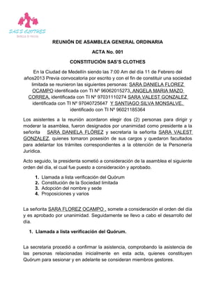 REUNIÓN DE ASAMBLEA GENERAL ORDINARIA

                                ACTA No. 001

                     CONSTITUCIÓN SAS’S CLOTHES

     En la Ciudad de Medellín siendo las 7:00 Am del día 11 de Febrero del
años2013 Previa convocatoria por escrito y con el fin de constituir una sociedad
   limitada se reunieron las siguientes personas: SARA DANIELA FLOREZ
    OCAMPO identificada con TI Nº 96062015273, ANGELA MARIA MAZO
  CORREA, identificada con TI Nº 97031110274 SARA VALEST GONZALEZ
    identificada con TI Nº 97040725647 Y SANTIAGO SILVA MONSALVE.
                      identificado con TI Nº 96021185364

Los asistentes a la reunión acordaron elegir dos (2) personas para dirigir y
moderar la asamblea, fueron designados por unanimidad como presidente a la
señorita SARA DANIELA FLÓREZ y secretaria la señorita SARA VALEST
GONZALEZ, quienes tomaron posesión de sus cargos y quedaron facultados
para adelantar los trámites correspondientes a la obtención de la Personería
Jurídica.

Acto seguido, la presidenta sometió a consideración de la asamblea el siguiente
orden del día, el cual fue puesto a consideración y aprobado.

     1. Llamada a lista verificación del Quórum
     2. Constitución de la Sociedad limitada
     3. Adopción del nombre y sede
     4. Proposiciones y varios


La señorita SARA FLOREZ OCAMPO , somete a consideración el orden del día
y es aprobado por unanimidad. Seguidamente se llevo a cabo el desarrollo del
día.

  1. Llamada a lista verificación del Quórum.


La secretaria procedió a confirmar la asistencia, comprobando la asistencia de
las personas relacionadas inicialmente en esta acta, quienes constituyen
Quórum para sesionar y en adelante se consideran miembros gestores.
 