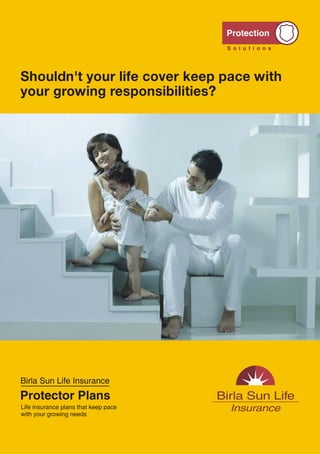 Shouldn't your life cover keep pace with
                                                                                               your growing responsibilities?




                                                                                               Birla Sun Life Insurance
Call: 1-800-270-7000           www.birlasunlife.com            sms PROTECTOR to 56161
                                                                                               Protector Plans
                                                                                               Life insurance plans that keep pace
Regd. Office: One Indiabulls Centre, Tower 1, 15th & 16th Floor, Jupiter Mill Compound, 841,   with your growing needs
Senapati Bapat Marg, Elphinstone Road, Mumbai 400013. Reg. No.109 Protector Plan Unique No.:
109N072V01 Protector Plus Plan Unique No.: 109N071V01 ADV/5/11-12/4627 VER 1/June/2011




                                               12                                                                                    1
 