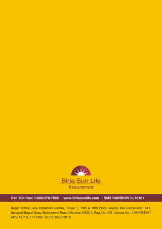 Call Toll-free: 1-800-270-7000    www.birlasunlife.com       SMS RAINBOW to 56161

Regd. Office: One Indiabulls Centre, Tower 1, 15th & 16th Floor, Jupiter Mill Compound, 841,
Senapati Bapat Marg, Elphinstone Road, Mumbai 400013. Reg. No. 109 Unique No.: 109N063V01
ADV/12/10-11/4383 VER 2/DEC/ 2010




                                              12
 