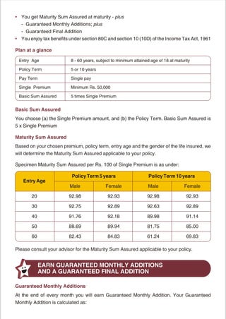 • You get Maturity Sum Assured at maturity - plus
  - Guaranteed Monthly Additions; plus
  - Guaranteed Final Addition
• You enjoy tax benefits under section 80C and section 10 (10D) of the Income Tax Act, 1961

Plan at a glance

 Entry Age                8 - 60 years, subject to minimum attained age of 18 at maturity

 Policy Term              5 or 10 years

 Pay Term                 Single pay

 Single Premium           Minimum Rs. 50,000

 Basic Sum Assured        5 times Single Premium


Basic Sum Assured
You choose (a) the Single Premium amount, and (b) the Policy Term. Basic Sum Assured is
5 x Single Premium

Maturity Sum Assured
Based on your chosen premium, policy term, entry age and the gender of the life insured, we
will determine the Maturity Sum Assured applicable to your policy.

Specimen Maturity Sum Assured per Rs. 100 of Single Premium is as under:

                          Policy Term 5 years                      Policy Term 10 years
   Entry Age
                         Male               Female                Male                Female

       20                92.98               92.93                92.98                92.93

       30                92.75               92.89                92.63                92.89

       40                91.76               92.18                89.98                91.14

       50                88.69               89.94                81.75                85.00

       60                82.43               84.83                61.24                69.83

Please consult your advisor for the Maturity Sum Assured applicable to your policy.


            EARN GUARANTEED MONTHLY ADDITIONS
            AND A GUARANTEED FINAL ADDITION

Guaranteed Monthly Additions
At the end of every month you will earn Guaranteed Monthly Addition. Your Guaranteed
Monthly Addition is calculated as:




                                            3
 