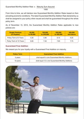 Guaranteed Monthly Addition Rate x Maturity Sum Assured
                                                  1000

From time to time, we will declare new Guaranteed Monthly Addition Rates based on then
prevailing economic conditions. The latest Guaranteed Monthly Addition Rate declared by us
shall be assigned to your policy when issued and shall be guaranteed throughout the whole
policy term.

As of November 15, 2010, the Guaranteed Monthly Addition Rates applicable to new
policies are:

     Single Premium          50,000             100,000           250,000           500,000
       (in Rupees)          to 99,999          to 249,999        to 499,999        and above

  Policy Term of 5 Years      5.35                5.90              6.15              6.25

 Policy Term of 10 Years      6.85                7.40              7.65              7.75


Guaranteed Final Addition
We reward you for your loyalty with a Guaranteed Final Addition on maturity.

          Policy Term                             Guaranteed Final Addition

               5 years                  shall equal 6 x one Guaranteed Monthly Additions

            10 years                    shall equal 12 x one Guaranteed Monthly Additions
 