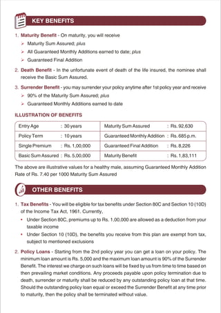 KEY BENEFITS

1. Maturity Benefit - On maturity, you will receive
  Ø Sum Assured; plus
  Maturity
  Ø
  All Guaranteed Monthly Additions earned to date; plus
  Ø
  Guaranteed Final Addition

2. Death Benefit - In the unfortunate event of death of the life insured, the nominee shall
  receive the Basic Sum Assured.

3. Surrender Benefit - you may surrender your policy anytime after 1st policy year and receive
  Øthe Maturity Sum Assured; plus
  90% of
  Ø
  Guaranteed Monthly Additions earned to date

ILLUSTRATION OF BENEFITS

 Entry Age            : 30 years            Maturity Sum Assured          : Rs. 92,630

 Policy Term          : 10 years            Guaranteed Monthly Addition : Rs. 685 p.m.

 Single Premium       : Rs. 1,00,000        Guaranteed Final Addition     : Rs. 8,226

 Basic Sum Assured : Rs. 5,00,000           Maturity Benefit              : Rs. 1,83,111

The above are illustrative values for a healthy male, assuming Guaranteed Monthly Addition
Rate of Rs. 7.40 per 1000 Maturity Sum Assured


        OTHER BENEFITS

1. Tax Benefits - You will be eligible for tax benefits under Section 80C and Section 10 (10D)
  of the Income Tax Act, 1961. Currently,
  • Under Section 80C, premiums up to Rs. 1,00,000 are allowed as a deduction from your
     taxable income
  • Under Section 10 (10D), the benefits you receive from this plan are exempt from tax,
     subject to mentioned exclusions

2. Policy Loans - Starting from the 2nd policy year you can get a loan on your policy. The
  minimum loan amount is Rs. 5,000 and the maximum loan amount is 90% of the Surrender
  Benefit. The interest we charge on such loans will be fixed by us from time to time based on
  then prevailing market conditions. Any proceeds payable upon policy termination due to
  death, surrender or maturity shall be reduced by any outstanding policy loan at that time.
  Should the outstanding policy loan equal or exceed the Surrender Benefit at any time prior
  to maturity, then the policy shall be terminated without value.




                                            5
 