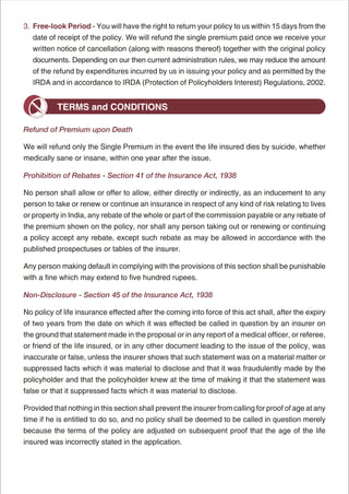 3. Free-look Period - You will have the right to return your policy to us within 15 days from the
   date of receipt of the policy. We will refund the single premium paid once we receive your
   written notice of cancellation (along with reasons thereof) together with the original policy
   documents. Depending on our then current administration rules, we may reduce the amount
   of the refund by expenditures incurred by us in issuing your policy and as permitted by the
   IRDA and in accordance to IRDA (Protection of Policyholders Interest) Regulations, 2002.


           TERMS and CONDITIONS

Refund of Premium upon Death

We will refund only the Single Premium in the event the life insured dies by suicide, whether
medically sane or insane, within one year after the issue.

Prohibition of Rebates - Section 41 of the Insurance Act, 1938

No person shall allow or offer to allow, either directly or indirectly, as an inducement to any
person to take or renew or continue an insurance in respect of any kind of risk relating to lives
or property in India, any rebate of the whole or part of the commission payable or any rebate of
the premium shown on the policy, nor shall any person taking out or renewing or continuing
a policy accept any rebate, except such rebate as may be allowed in accordance with the
published prospectuses or tables of the insurer.

Any person making default in complying with the provisions of this section shall be punishable
with a fine which may extend to five hundred rupees.

Non-Disclosure - Section 45 of the Insurance Act, 1938

No policy of life insurance effected after the coming into force of this act shall, after the expiry
of two years from the date on which it was effected be called in question by an insurer on
the ground that statement made in the proposal or in any report of a medical officer, or referee,
or friend of the life insured, or in any other document leading to the issue of the policy, was
inaccurate or false, unless the insurer shows that such statement was on a material matter or
suppressed facts which it was material to disclose and that it was fraudulently made by the
policyholder and that the policyholder knew at the time of making it that the statement was
false or that it suppressed facts which it was material to disclose.

Provided that nothing in this section shall prevent the insurer from calling for proof of age at any
time if he is entitled to do so, and no policy shall be deemed to be called in question merely
because the terms of the policy are adjusted on subsequent proof that the age of the life
insured was incorrectly stated in the application.




                                                    6
 