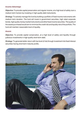 Income Advantage                                                                                      Protector

Objective: To provide capital preservation and regular income, at a high level of safety over a       Objective: To generate consistent returns through active management of a fixed income
medium term horizon by investing in high quality debt instruments.                                    portfolio and focus on creating a long-term equity portfolio, which will enhance the yield of the
                                                                                                      composite portfolio with minimum risk appetite.
Strategy: To actively manage the fund by building a portfolio of fixed income instruments with
medium term duration. The fund will invest in government securities, high rated corporate             Strategy: To invest in fixed income securities with marginal exposure to equity up to 10% at
bonds, high quality money market instruments and other fixed income securities. The quality of        low level of risk. This investment fund is suitable for those who want to preserve their capital
the assets purchased would aim to minimize the credit risk and liquidity risk of the portfolio. The   and earn a steady return on investment through higher exposure to debt securities.
fund will maintain reasonable level of liquidity.
                                                                                                      Builder
Assure
                                                                                                      Objective: To build capital and generate better returns at moderate level of risk, over a medium
Objective: To provide capital conservation, at a high level of safety and liquidity through           or long-term period through a balance of investment in equity and debt.
judicious investments in high quality short-term debt.
                                                                                                      Strategy: To generate better returns with moderate level of risk through active management of
Strategy: To generate better return with low level of risk through investment into fixed interest     a fixed income portfolio and focus on creating a long-term equity portfolio, which will enhance
securities having short-term maturity profile.                                                        the yield of the composite portfolio with low level of risk appetite.

                                                                                                      Enhancer

                                                                                                      Objective: To grow capital through enhanced returns over a medium to long-term period
                                                                                                      through investments in equity and debt instruments, thereby providing a good balance
                                                                                                      between risk and return. This investment fund is suitable for those who want to earn higher
                                                                                                      return on investment through balanced exposure to equity and debt securities.

                                                                                                      Strategy: To earn capital appreciation by maintaining a diversified equity portfolio and seek
                                                                                                      to earn regular returns on the fixed income portfolio by active management resulting in wealth
                                                                                                      creation for policy owners.

                                                                                                      Creator

                                                                                                      Objective: To achieve optimum balance between growth and stability to provide long-term
                                                                                                      capital appreciation with balanced level of risk by investing in fixed income securities and high
                                                                                                      quality equity security. This fund option is for those who are willing to take average to high level
                                                                                                      of risk to earn attractive returns over a long period of time.

                                                                                                      Strategy: To invest into fixed income securities & maintaining diversified equity portfolio along
                                                                                                      with active fund management policyholder's wealth in long run.

                                                                                                      Magnifier

                                                                                                      Objective: To maximise wealth by managing diversified portfolio.

                                                                                                      Strategy: To invest in high quality equity security to provide long-term capital appreciation with
                                                                                                      high level of risk. This fund option is suitable for those who want to have wealth maximisation
                                                                                                      over long-term period with equity market dynamics.




                                                    10                                                                                             11
 