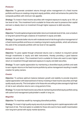 Income Advantage                                                                                      Protector

Objective: To provide capital preservation and regular income, at a high level of safety over a       Objective: To generate consistent returns through active management of a fixed income
medium term horizon by investing in high quality debt instruments.                                    portfolio and focus on creating a long-term equity portfolio, which will enhance the yield of the
                                                                                                      composite portfolio with minimum risk appetite.
Strategy: To actively manage the fund by building a portfolio of fixed income instruments with
medium term duration. The fund will invest in government securities, high rated corporate             Strategy: To invest in fixed income securities with marginal exposure to equity up to 10% at
bonds, high quality money market instruments and other fixed income securities. The quality of        low level of risk. This investment fund is suitable for those who want to preserve their capital
the assets purchased would aim to minimize the credit risk and liquidity risk of the portfolio. The   and earn a steady return on investment through higher exposure to debt securities.
fund will maintain reasonable level of liquidity.
                                                                                                      Builder
Assure
                                                                                                      Objective: To build capital and generate better returns at moderate level of risk, over a medium
Objective: To provide capital conservation, at a high level of safety and liquidity through           or long-term period through a balance of investment in equity and debt.
judicious investments in high quality short-term debt.
                                                                                                      Strategy: To generate better returns with moderate level of risk through active management of
Strategy: To generate better return with low level of risk through investment into fixed interest     a fixed income portfolio and focus on creating a long-term equity portfolio, which will enhance
securities having short-term maturity profile.                                                        the yield of the composite portfolio with low level of risk appetite.

                                                                                                      Enhancer

                                                                                                      Objective: To grow capital through enhanced returns over a medium to long-term period
                                                                                                      through investments in equity and debt instruments, thereby providing a good balance
                                                                                                      between risk and return. This investment fund is suitable for those who want to earn higher
                                                                                                      return on investment through balanced exposure to equity and debt securities.

                                                                                                      Strategy: To earn capital appreciation by maintaining a diversified equity portfolio and seek
                                                                                                      to earn regular returns on the fixed income portfolio by active management resulting in wealth
                                                                                                      creation for policy owners.

                                                                                                      Creator

                                                                                                      Objective: To achieve optimum balance between growth and stability to provide long-term
                                                                                                      capital appreciation with balanced level of risk by investing in fixed income securities and high
                                                                                                      quality equity security. This fund option is for those who are willing to take average to high level
                                                                                                      of risk to earn attractive returns over a long period of time.

                                                                                                      Strategy: To invest into fixed income securities & maintaining diversified equity portfolio along
                                                                                                      with active fund management policyholder's wealth in long run.

                                                                                                      Magnifier

                                                                                                      Objective: To maximise wealth by managing diversified portfolio.

                                                                                                      Strategy: To invest in high quality equity security to provide long-term capital appreciation with
                                                                                                      high level of risk. This fund option is suitable for those who want to have wealth maximisation
                                                                                                      over long-term period with equity market dynamics.




                                                    10                                                                                             11
 