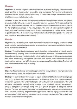 Maximiser                                                                                          Foresight 5P
Objective: To provide long term capital appreciation by actively managing a well-diversified       Foresight SP
equity portfolio of fundamentally strong blue chip companies. Further, the fund seeks to           Objective: To optimise the participation in an actively managed well-diversified equity portfolio
provide a cushion against the sudden volatility in the equities through some investments in        of fundamentally strong blue chip companies while using debt instruments and derivatives to
short-term money market instruments.                                                               lock-in capital appreciations. The use of derivatives will be for hedging purposes only and as
Strategy: To build and actively manage a well-diversified equity portfolio of value and growth     approved by the IRDA.
driven stocks by following a research focused investment approach. While appreciating the          Strategy: To dynamically manage the allocation between equities and fixed income
high risk associated with equities, the fund would attempt to maximise the risk-return pay off     instruments, while using derivatives when necessary and for hedging purposes only. The equity
for the long-term advantage of the policyholders. The fund will also explore the option of         investment strategy will revolve around building and actively managing a well-diversified
having exposure to quality mid cap stocks. The non-equity portion of the fund will be invested     equity portfolio of value & growth driven fundamentally strong blue-chip companies by
in good rated (P1/A1 & above) money market instruments and fixed deposits. The fund will           following a research-focused investment approach. On the fixed income side, investments will
also maintain a reasonable level of liquidity.                                                     be made in government securities, high rated corporate bonds and money market instruments.

Multiplier
                                                                                                             OUR POLICY CHARGES
Objective: To provide long-term wealth maximisation by actively managing a well-diversified
equity portfolio, predominantly comprising of companies whose market capitalisation is close       The charges under this plan are designed to optimise the long-term return on your investments
to Rs. 1000 crores and above.                                                                      while providing for the costs of insurance, distribution and administration of your policy.
Strategy: To build and actively manage a well-diversified equity portfolio of value & growth
                                                                                                   Premium Allocation Charge
driven stocks by following a research driven investment approach. The investments would
be predominantly made in mid cap stocks, with an option to invest 30% in large cap stocks as       A premium allocation charge of 5% is levied on the Basic Premium when received.
well. While appreciating the high risk associated with equities, the fund would attempt to
                                                                                                   Fund Management Charge
maximise the risk-return pay-off for the long-term advantage of the policyholders. The fund will
also maintain reasonable level of liquidity.                                                       The daily unit price of the investment fund is adjusted to reflect the fund management charge.

Super 20                                                                                           - 1.00% p.a. for Income Advantage, Assure, Protector and Builder
                                                                                                   - 1.25% p.a. for Enhancer and Creator
Objective: To generate long-term capital appreciation for policyholders by making investments
in fundamentally strong and liquid large cap companies.                                            - 1.35% p.a. for Magnifier, Maximiser, Multiplier, Super 20 and Foresight

Strategy: To build and actively manage an equity portfolio of 20 fundamentally strong large        In the case of the Foresight fund, the charge shall be increased by 0.25% p.a. under the Single-
cap stocks in terms of market capitalisation by following an in-depth research-focused             Pay option and 0.40% p.a. under the 5-Pay option to provide for the investment guarantee.
investment approach. The fund will attempt to adequately diversify across sectors. The fund
                                                                                                   We may change the fund management charge under any investment fund at any time in the
will invest in companies having financial strength, robust, efficient & visionary management,
                                                                                                   future subject to IRDA approval.
enjoying competitive advantage along with good growth prospects & adequate market
liquidity. The fund will adopt a disciplined yet flexible long-term approach towards investing     Policy Administration Charge
with a focus on generating long-term capital appreciation. The non-equity portion of the fund
                                                                                                   There is no policy administration charge in this plan.
will be invested in high rated money market instruments and fixed deposits. The fund will also
maintain reasonable level of liquidity.                                                            Mortality Charge

                                                                                                   A mortality charge is deducted for the Basic Premium when received. The charge per 1000 of
                                                                                                   Basic Sum Assured will depend on the gender and entry age of the life insured.




                                                 12                                                                                            13
 