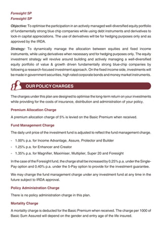 Maximiser                                                                                          Foresight 5P
Objective: To provide long term capital appreciation by actively managing a well-diversified       Foresight SP
equity portfolio of fundamentally strong blue chip companies. Further, the fund seeks to           Objective: To optimise the participation in an actively managed well-diversified equity portfolio
provide a cushion against the sudden volatility in the equities through some investments in        of fundamentally strong blue chip companies while using debt instruments and derivatives to
short-term money market instruments.                                                               lock-in capital appreciations. The use of derivatives will be for hedging purposes only and as
Strategy: To build and actively manage a well-diversified equity portfolio of value and growth     approved by the IRDA.
driven stocks by following a research focused investment approach. While appreciating the          Strategy: To dynamically manage the allocation between equities and fixed income
high risk associated with equities, the fund would attempt to maximise the risk-return pay off     instruments, while using derivatives when necessary and for hedging purposes only. The equity
for the long-term advantage of the policyholders. The fund will also explore the option of         investment strategy will revolve around building and actively managing a well-diversified
having exposure to quality mid cap stocks. The non-equity portion of the fund will be invested     equity portfolio of value & growth driven fundamentally strong blue-chip companies by
in good rated (P1/A1 & above) money market instruments and fixed deposits. The fund will           following a research-focused investment approach. On the fixed income side, investments will
also maintain a reasonable level of liquidity.                                                     be made in government securities, high rated corporate bonds and money market instruments.

Multiplier
                                                                                                             OUR POLICY CHARGES
Objective: To provide long-term wealth maximisation by actively managing a well-diversified
equity portfolio, predominantly comprising of companies whose market capitalisation is close       The charges under this plan are designed to optimise the long-term return on your investments
to Rs. 1000 crores and above.                                                                      while providing for the costs of insurance, distribution and administration of your policy.
Strategy: To build and actively manage a well-diversified equity portfolio of value & growth
                                                                                                   Premium Allocation Charge
driven stocks by following a research driven investment approach. The investments would
be predominantly made in mid cap stocks, with an option to invest 30% in large cap stocks as       A premium allocation charge of 5% is levied on the Basic Premium when received.
well. While appreciating the high risk associated with equities, the fund would attempt to
                                                                                                   Fund Management Charge
maximise the risk-return pay-off for the long-term advantage of the policyholders. The fund will
also maintain reasonable level of liquidity.                                                       The daily unit price of the investment fund is adjusted to reflect the fund management charge.

Super 20                                                                                           - 1.00% p.a. for Income Advantage, Assure, Protector and Builder
                                                                                                   - 1.25% p.a. for Enhancer and Creator
Objective: To generate long-term capital appreciation for policyholders by making investments
in fundamentally strong and liquid large cap companies.                                            - 1.35% p.a. for Magnifier, Maximiser, Multiplier, Super 20 and Foresight

Strategy: To build and actively manage an equity portfolio of 20 fundamentally strong large        In the case of the Foresight fund, the charge shall be increased by 0.25% p.a. under the Single-
cap stocks in terms of market capitalisation by following an in-depth research-focused             Pay option and 0.40% p.a. under the 5-Pay option to provide for the investment guarantee.
investment approach. The fund will attempt to adequately diversify across sectors. The fund
                                                                                                   We may change the fund management charge under any investment fund at any time in the
will invest in companies having financial strength, robust, efficient & visionary management,
                                                                                                   future subject to IRDA approval.
enjoying competitive advantage along with good growth prospects & adequate market
liquidity. The fund will adopt a disciplined yet flexible long-term approach towards investing     Policy Administration Charge
with a focus on generating long-term capital appreciation. The non-equity portion of the fund
                                                                                                   There is no policy administration charge in this plan.
will be invested in high rated money market instruments and fixed deposits. The fund will also
maintain reasonable level of liquidity.                                                            Mortality Charge

                                                                                                   A mortality charge is deducted for the Basic Premium when received. The charge per 1000 of
                                                                                                   Basic Sum Assured will depend on the gender and entry age of the life insured.




                                                 12                                                                                            13
 