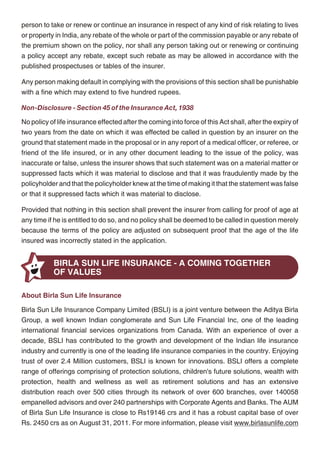 Policy Loans                                                                                        person to take or renew or continue an insurance in respect of any kind of risk relating to lives
                                                                                                    or property in India, any rebate of the whole or part of the commission payable or any rebate of
You can avail of a loan on your policy. The minimum loan amount is Rs. 5,000 and the
                                                                                                    the premium shown on the policy, nor shall any person taking out or renewing or continuing
maximum loan amount is 40% of the Fund Value net of any discontinuance charges. The
                                                                                                    a policy accept any rebate, except such rebate as may be allowed in accordance with the
interest we charge on such loans will be fixed by us from time to time based on then prevailing
                                                                                                    published prospectuses or tables of the insurer.
market conditions. Any proceeds payable upon policy termination due to death, surrender or
maturity shall be reduced by any outstanding policy loan at that time. Should the outstanding       Any person making default in complying with the provisions of this section shall be punishable
policy loan balance equal or exceed the surrender value of your policy at any time, then the        with a fine which may extend to five hundred rupees.
policy shall be terminated without value. Note that prior to this happening, we shall give you an
                                                                                                    Non-Disclosure - Section 45 of the Insurance Act, 1938
opportunity to repay all or part of your outstanding loan balance in order for your policy to
continue uninterrupted. We shall notify you when your outstanding loan balance is 95% or            No policy of life insurance effected after the coming into force of this Act shall, after the expiry of
more of your surrender value.                                                                       two years from the date on which it was effected be called in question by an insurer on the
                                                                                                    ground that statement made in the proposal or in any report of a medical officer, or referee, or
Top-up Premiums
                                                                                                    friend of the life insured, or in any other document leading to the issue of the policy, was
Top-up premiums are not allowed in this plan.                                                       inaccurate or false, unless the insurer shows that such statement was on a material matter or
Advance Payment of Premiums                                                                         suppressed facts which it was material to disclose and that it was fraudulently made by the
                                                                                                    policyholder and that the policyholder knew at the time of making it that the statement was false
You can avail of our client servicing facility allowing you to advance payment of policy premiums
                                                                                                    or that it suppressed facts which it was material to disclose.
for up to 5 years.
                                                                                                    Provided that nothing in this section shall prevent the insurer from calling for proof of age at
Current Tax Benefits                                                                                any time if he is entitled to do so, and no policy shall be deemed to be called in question merely
As per extant tax laws, this plan offers tax benefits under Section 80C and Section 10 (10D) of     because the terms of the policy are adjusted on subsequent proof that the age of the life
the Income Tax Act, 1961.                                                                           insured was incorrectly stated in the application.

- Under Section 80C, premiums up to 1,00,000 are allowed as a deduction from your taxable
   income each year                                                                                            BIRLA SUN LIFE INSURANCE - A COMING TOGETHER
- Under Section 10 (10D), the benefits you receive from this plan are exempt from tax, subject
                                                                                                               OF VALUES
   to mentioned exclusions
                                                                                                    About Birla Sun Life Insurance
Exclusions
                                                                                                    Birla Sun Life Insurance Company Limited (BSLI) is a joint venture between the Aditya Birla
We will refund higher of the Fund Value or Basic Premiums paid to date, in the event the life       Group, a well known Indian conglomerate and Sun Life Financial Inc, one of the leading
insured dies by suicide, whether medically sane or insane, within one year after the issue date     international financial services organizations from Canada. With an experience of over a
of the policy.                                                                                      decade, BSLI has contributed to the growth and development of the Indian life insurance
Nomination and Assignment                                                                           industry and currently is one of the leading life insurance companies in the country. Enjoying
                                                                                                    trust of over 2.4 Million customers, BSLI is known for innovations. BSLI offers a complete
In case you, the policyholder are also the life insured, you need to nominate a person who
                                                                                                    range of offerings comprising of protection solutions, children's future solutions, wealth with
shall be entitled to the death benefit in case of death. This nomination shall be in accordance
                                                                                                    protection, health and wellness as well as retirement solutions and has an extensive
with Section 39 of the Insurance Act, 1938. You also have the right to assign your policy in
                                                                                                    distribution reach over 500 cities through its network of over 600 branches, over 140058
accordance with Section 38 of the Insurance Act, 1938.
                                                                                                    empanelled advisors and over 240 partnerships with Corporate Agents and Banks. The AUM
Prohibition of Rebates - Section 41 of the Insurance Act, 1938                                      of Birla Sun Life Insurance is close to Rs19146 crs and it has a robust capital base of over
                                                                                                    Rs. 2450 crs as on August 31, 2011. For more information, please visit www.birlasunlife.com
No person shall allow or offer to allow, either directly or indirectly, as an inducement to any




                                                 16                                                                                                17
 