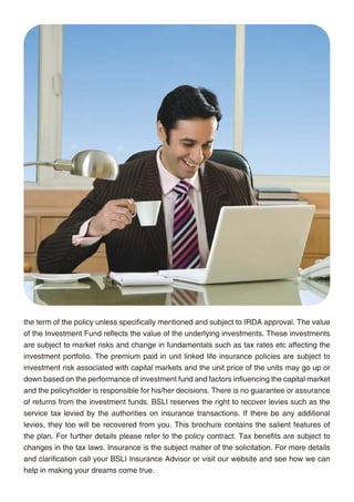 About Aditya Birla Financial Services Group

Aditya Birla Financial Services Group (ABFSG) has built a significant presence across
its verticals, viz life insurance, asset management, NBFC, private equity, broking, wealth
management & distribution and general insurance advisory services.

The seven companies representing Aditya Birla Financial Services Group are Birla Sun Life
Insurance Company Ltd., Birla Sun Life Asset Management Company Ltd., Aditya Birla
Finance Ltd., Aditya Birla Capital Advisors Pvt. Ltd., Aditya Birla Money Ltd., Aditya Birla
Money Mart Ltd. and Aditya Birla Insurance Brokers Ltd. ABFSG is committed to being a leader
and role model in a broad based and integrated financial services business. Its 7 lines of
businesses, with about 5.5 million customers manages assets worth Rs. 92,259 Crores (USD
20.5 billion) and prides itself for having a talent pool of about 15,000 committed employees.
ABFSG has its wings spread across more than 500 cities in India through over 1,700 points
of presence and about 200,000 channel partners. This allows ABFSG to offer its customers
virtually anything under financial services except a savings or current account. With over
Rs. 6,296 Crores (FY2010-11) in revenues, ABFSG is a significant non-bank player.

ABFSG is a part of Aditya Birla Nuvo Ltd. (ABNL), a USD 4 billion conglomerate having
leadership position across its manufacturing as well as services sector businesses. ABNL is a
part of the Aditya Birla Group, a USD 35 billion Indian business house operating in 33 countries
across the globe.

About Sun Life Financial

Sun Life Financial is a leading international financial services organization providing a diverse
range of protection and wealth accumulation products and services to individuals and
corporate customers. Chartered in 1865, Sun Life Financial and its partners today have
operations in key markets worldwide, including Canada, the United States, the United
Kingdom, Ireland, Hong Kong, the Philippines, Japan, Indonesia, India, China and Bermuda.           the term of the policy unless specifically mentioned and subject to IRDA approval. The value
As of June 30, 2011, the Sun Life Financial group of companies had total assets under               of the Investment Fund reflects the value of the underlying investments. These investments
management of $474 billion. For more information please visit www.sunlife.com                       are subject to market risks and change in fundamentals such as tax rates etc affecting the
                                                                                                    investment portfolio. The premium paid in unit linked life insurance policies are subject to
Sun Life Financial Inc. trades on the Toronto (TSX), New York (NYSE) and Philippine (PSE)           investment risk associated with capital markets and the unit price of the units may go up or
stock exchanges under the ticker symbol SLF.                                                        down based on the performance of investment fund and factors influencing the capital market
                                                                                                    and the policyholder is responsible for his/her decisions. There is no guarantee or assurance
          RISK FACTORS AND DISCLAIMERS                                                              of returns from the investment funds. BSLI reserves the right to recover levies such as the
                                                                                                    service tax levied by the authorities on insurance transactions. If there be any additional
This policy is underwritten by Birla Sun Life Insurance Company Limited (BSLI). This is a non-      levies, they too will be recovered from you. This brochure contains the salient features of
participating unit linked life insurance plan. Birla Sun Life Insurance - BSLI Foresight Plan       the plan. For further details please refer to the policy contract. Tax benefits are subject to
are only the names of the Company and Policy respectively and do not in any way indicate their      changes in the tax laws. Insurance is the subject matter of the solicitation. For more details
quality, future prospects or returns. The names of the funds offered in this plan do not in any     and clarification call your BSLI Insurance Advisor or visit our website and see how we can
way indicate their quality, future prospects or returns. The charges are guaranteed throughout      help in making your dreams come true.




                                                 18                                                                                           19
 