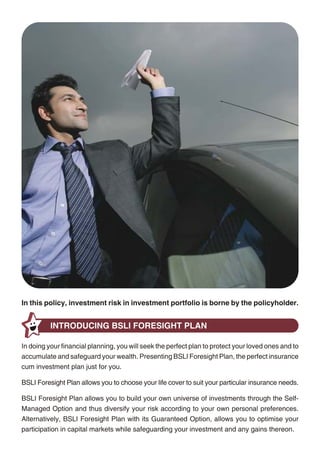BSLI FORESIGHT PLAN AT A GLANCE

                                                                                                      Entry Age (age last birthday)                                  8 to 60 years
                                                                                                      Policy Term                                                      10 years
                                                                                                      Pay Option                                     Single-Pay                         5-Pay
                                                                                                      Minimum Basic Premium                       Rs. 200,000 once                Rs. 100,000 yearly
                                                                                                      Minimum Basic Sum Assured (BSA)
                                                                                                      For entry ages below 45                   1.25 x Basic Premium              10 x Basic Premium
                                                                                                      For entry ages 45 and above               1.10 x Basic Premium              7 x Basic Premium


                                                                                                     STEP 1: Choose Basic Premium
                                                                                                               • Single-Pay option - the entire Basic Premium is payable only once
                                                                                                               • 5-Pay option - the entire Basic Premium is payable at the beginning of every
                                                                                                                    policy year for a period of 5 years

                                                                                                     STEP 2: Choose Basic Sum Assured
                                                                                                               • Single-Pay option - you can choose the minimum BSA or 5 x the Basic Premium
                                                                                                               • 5-Pay option - you can choose 100, 150, 200, 250 or 300% the minimum BSA

                                                                                                     STEP 3: Choose Investment Option
                                                                                                               • Self-Managed Option - you decide how to invest your money in our universe
                                                                                                                    of funds. We offer presently 10 different investment funds - Income Advantage,
                                                                                                                    Assure, Protector, Builder, Enhancer, Creator, Magnifier, Maximiser, Multiplier
                                                                                                                    and Super 20. These investment funds range from 100% debt to 100% equity to
                                                                                                                    cater to your individual needs and risk appetite
                                                                                                               • Guaranteed Option - you invest your money in the Foresight fund assigned to
In this policy, investment risk in investment portfolio is borne by the policyholder.
                                                                                                                    your policy when it is issued and, at maturity, your investment will be safeguarded
                                                                                                                    by our unique Guaranteed Minimum Maturity Benefit
          INTRODUCING BSLI FORESIGHT PLAN
                                                                                                               BEFORE YOU READ ANY FURTHER
In doing your financial planning, you will seek the perfect plan to protect your loved ones and to
accumulate and safeguard your wealth. Presenting BSLI Foresight Plan, the perfect insurance
                                                                                                     BSLI Foresight Plan is a non-participating unit-linked life insurance plan. All unit-linked life
cum investment plan just for you.
                                                                                                     insurance plans are different from traditional insurance plans and are subject to different risk
BSLI Foresight Plan allows you to choose your life cover to suit your particular insurance needs.    factors. The name of this plan and that of the investment funds do not in any way indicate the
                                                                                                     quality of the plan or future returns.
BSLI Foresight Plan allows you to build your own universe of investments through the Self-
Managed Option and thus diversify your risk according to your own personal preferences.              In this plan, the investment risk in the investment funds chosen by you is borne by you.
Alternatively, BSLI Foresight Plan with its Guaranteed Option, allows you to optimise your           Investment funds are subject to investment risks and unit prices may go up or down reflecting
participation in capital markets while safeguarding your investment and any gains thereon.           the market value of the underlying assets. Past performance is no guarantee of future results.




                                                   2                                                                                                3
 