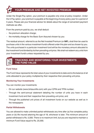 Policy Surrender
          YOUR PREMIUM AND NET INVESTED PREMIUM
                                                                                                    In case of emergencies, you can surrender your policy to us after the completion of five policy
Under the Single-Pay option, your premium is payable only once at policy inception. Under           years and receive the Fund Value at that time, plus a refund of mortality charges for the
the 5-Pay option, your premium is payable at the beginning of every policy year for a period of     remaining term to maturity.
5 years. Please ask your financial advisor for details about the range of convenient payment
methods we offer.                                                                                           YOUR BENEFITS
From the premium paid by you, we shall deduct:
                                                                                                    Maturity Benefit
- the premium allocation charge;
                                                                                                    You will receive the Fund Value at maturity, if you are invested in the Self-Managed Option at
- the mortality charge for the Basic Sum Assured chosen by you
                                                                                                    that time.
The residual amount, referred to as the Net Invested Premium (or NIP), shall then be used to
                                                                                                    You will receive the higher of the Guaranteed Minimum Maturity Benefit or the Fund Value at
purchase units in the various investment fund/s offered under this plan and as chosen by you.
                                                                                                    maturity, if you are invested in the Guaranteed Option at that time.
The units purchased in a particular investment fund will be the monetary amount allocated to
the investment fund divided by its then prevailing unit price. We shall not redeem any units from   Death Benefit
your investment fund/s unless requested by you.
                                                                                                    Upon the unfortunate demise of the life insured prior to maturity, we shall pay to the nominee
                                                                                                    the Basic Sum Assured plus the Fund Value as of the date of intimation of death.
          TRACKING AND MONITORING YOUR INVESTMENTS
          THE FUND VALUE                                                                            The death benefit shall never be less than 105% of total premiums paid to date (excluding any
                                                                                                    applicable underwriting extras) less any previous partial withdrawals.
Fund Value

The Fund Value represents the total value of your investments to date and is the balance of all
                                                                                                                 YOUR INVESTMENT CHOICES
units allocated to your policy multiplied by their respective then prevailing unit price.
                                                                                                    Under BSLI Foresight Plan, you decide how to invest your Net Invested Premiums (or NIPs)
Monitoring Your Investments                                                                         through the Self-Managed Option or the Guaranteed Option.

You can monitor your investments                                                                    At the inception of the policy, you must choose between the Self-Managed Option and the
- On our website (www.birlasunlife.com) with your CPIN and TPIN number;                             Guaranteed Option. At any time throughout the policy term, you have the freedom to switch
                                                                                                    from the Guaranteed Option to the Self-Managed Option but not vice-versa. If you decide to
- Through the semi-annual statement detailing the number of units you have in each
                                                                                                    switch from the Guaranteed Option to the Self-Managed Option, your Guaranteed Minimum
   investment fund and their respective then prevailing unit price; and
                                                                                                    Maturity Benefit will no longer apply and all future NIPs can then only be allocated to the
- Through the published unit prices of all investment funds on our website as well as in            investment funds in the Self-Managed Option.
   the newspapers
                                                                                                    Self-Managed Option
Partial Withdrawals
                                                                                                    In this investment option, you decide how to invest your NIPs. We offer 10 investment funds
You are allowed to make unlimited partial withdrawals any time after (a) five complete policy       ranging from 100% debt to 100% equity to suit your particular needs and risk appetite -
years or (b) life insured attaining the age of 18, whichever is later. The minimum amount of
                                                                                                    Income Advantage, Assure, Protector, Builder, Enhancer, Creator, Magnifier, Maximiser,
partial withdrawal is Rs. 5,000. There is no maximum limit, but you are required to maintain a
                                                                                                    Multiplier and Super 20.
minimum Fund Value equal to Rs. 25,000.




                                                   4                                                                                              5
 
