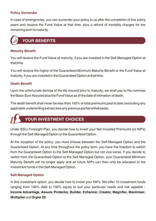 Policy Surrender
          YOUR PREMIUM AND NET INVESTED PREMIUM
                                                                                                    In case of emergencies, you can surrender your policy to us after the completion of five policy
Under the Single-Pay option, your premium is payable only once at policy inception. Under           years and receive the Fund Value at that time, plus a refund of mortality charges for the
the 5-Pay option, your premium is payable at the beginning of every policy year for a period of     remaining term to maturity.
5 years. Please ask your financial advisor for details about the range of convenient payment
methods we offer.                                                                                           YOUR BENEFITS
From the premium paid by you, we shall deduct:
                                                                                                    Maturity Benefit
- the premium allocation charge;
                                                                                                    You will receive the Fund Value at maturity, if you are invested in the Self-Managed Option at
- the mortality charge for the Basic Sum Assured chosen by you
                                                                                                    that time.
The residual amount, referred to as the Net Invested Premium (or NIP), shall then be used to
                                                                                                    You will receive the higher of the Guaranteed Minimum Maturity Benefit or the Fund Value at
purchase units in the various investment fund/s offered under this plan and as chosen by you.
                                                                                                    maturity, if you are invested in the Guaranteed Option at that time.
The units purchased in a particular investment fund will be the monetary amount allocated to
the investment fund divided by its then prevailing unit price. We shall not redeem any units from   Death Benefit
your investment fund/s unless requested by you.
                                                                                                    Upon the unfortunate demise of the life insured prior to maturity, we shall pay to the nominee
                                                                                                    the Basic Sum Assured plus the Fund Value as of the date of intimation of death.
          TRACKING AND MONITORING YOUR INVESTMENTS
          THE FUND VALUE                                                                            The death benefit shall never be less than 105% of total premiums paid to date (excluding any
                                                                                                    applicable underwriting extras) less any previous partial withdrawals.
Fund Value

The Fund Value represents the total value of your investments to date and is the balance of all
                                                                                                                 YOUR INVESTMENT CHOICES
units allocated to your policy multiplied by their respective then prevailing unit price.
                                                                                                    Under BSLI Foresight Plan, you decide how to invest your Net Invested Premiums (or NIPs)
Monitoring Your Investments                                                                         through the Self-Managed Option or the Guaranteed Option.

You can monitor your investments                                                                    At the inception of the policy, you must choose between the Self-Managed Option and the
- On our website (www.birlasunlife.com) with your CPIN and TPIN number;                             Guaranteed Option. At any time throughout the policy term, you have the freedom to switch
                                                                                                    from the Guaranteed Option to the Self-Managed Option but not vice-versa. If you decide to
- Through the semi-annual statement detailing the number of units you have in each
                                                                                                    switch from the Guaranteed Option to the Self-Managed Option, your Guaranteed Minimum
   investment fund and their respective then prevailing unit price; and
                                                                                                    Maturity Benefit will no longer apply and all future NIPs can then only be allocated to the
- Through the published unit prices of all investment funds on our website as well as in            investment funds in the Self-Managed Option.
   the newspapers
                                                                                                    Self-Managed Option
Partial Withdrawals
                                                                                                    In this investment option, you decide how to invest your NIPs. We offer 10 investment funds
You are allowed to make unlimited partial withdrawals any time after (a) five complete policy       ranging from 100% debt to 100% equity to suit your particular needs and risk appetite -
years or (b) life insured attaining the age of 18, whichever is later. The minimum amount of
                                                                                                    Income Advantage, Assure, Protector, Builder, Enhancer, Creator, Magnifier, Maximiser,
partial withdrawal is Rs. 5,000. There is no maximum limit, but you are required to maintain a
                                                                                                    Multiplier and Super 20.
minimum Fund Value equal to Rs. 25,000.




                                                   4                                                                                              5
 