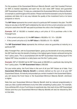 If you wish to diversify your risk, you can choose to allocate your NIP in varying proportions   For the purpose of the Guaranteed Minimum Maturity Benefit, each Net Invested Premium
amongst the 10 investment funds. We record your allocation instructions as per the               (or NIP) is tracked separately and each has its own value (NIP Value) and guarantee
premium allocation percentages specified in the application form. Our only requirement is        (NIP Guaranteed Value). To help you understand the Guaranteed Minimum Maturity Benefit,
that the percentage allocated to any investment fund be in increments of 5%, ranging from        an example is used throughout this section. Please note that the example is only for illustrative
5% to 100%.                                                                                      purposes and does not in any way indicate the quality of the investment fund or its future
                                                                                                 prospects or returns.
Our wide range of funds gives you the flexibility to redirect future premiums and change your
premium allocation percentages applicable to NIPs paid from that point onwards. Also you can     The NIP Value represents the current value of a particular NIP invested in this plan. The NIP
switch monies from one investment fund to another at any time provided the switched amount       Value on any day is the NIP itself multiplied by the ratio of (i) the current unit price over (ii) the
is for at least Rs. 5,000. Switches must however be within the investment funds offered under    unit price used when the NIP was paid to purchase the units in the Foresight fund.
the Self-Managed Option.
                                                                                                 Example: NIP of 100,000 is invested using a unit price of 10 to purchase units in the
Guaranteed Option                                                                                Foresight fund.

In this investment option, all your NIPs will be invested in the Foresight fund assigned to      • If the current unit price is 12, the NIP Value is 100,000 x 12 / 10 = 120,000
your policy when it is issued. The Foresight fund is our latest and new generation investment
                                                                                                 • If the current unit price is 8, the NIP Value is 100,000 x 8 / 10 = 80,000
fund with a Guaranteed Minimum Maturity Benefit employing proprietary and sophisticated
investment techniques to optimize your participation in the equity markets while safeguarding    The NIP Guaranteed Value represents the minimum value we guarantee at maturity on a
your investments.                                                                                particular NIP.

                                                                                                 BSLI Foresight Plan, with its Guaranteed Option, gives you the benefit of not only protecting
                                                                                                 the NIP itself but also the benefit of locking in the highest gains thereon achieved during the
                                                                                                 first 7 policy years. This is accomplished with the NIP Guaranteed Value being equal to the
                                                                                                 highest NIP Value recorded on a daily basis over the first 7 policy years.

                                                                                                 Example: NIP of 100,000 had its NIP Value peak at 200,000 on a particular day during the
                                                                                                 first 7 policy years. The NIP Guaranteed Value is 200,000.

                                                                                                 For your entire policy, the Fund Value is the sum of all your NIP Values as of date. Your
                                                                                                 Guaranteed Minimum Maturity Benefit is similarly defined as the sum of all your NIP
                                                                                                 Guaranteed Values. At maturity and provided you remain invested in the Guaranteed Option,
                                                                                                 you will receive the Fund Value or the Guaranteed Minimum Maturity Benefit, whichever
                                                                                                 is higher.

                                                                                                 Note that your Guaranteed Minimum Maturity Benefit shall be reduced proportionately in
                                                                                                 case you take a partial withdrawal at any time after completing 5 policy years. For example,
                                                                                                 if you withdraw 20% of your Fund Value on a particular day, then each of your NIP Guaranteed
                                                                                                 Values (and thus your Guaranteed Minimum Maturity Benefit) will also be reduced by 20%
                                                                                                 on that date.




                                                 6                                                                                              7
 