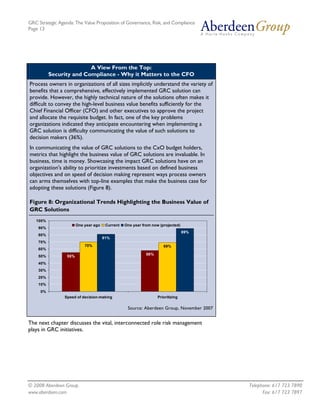 GRC Strategic Agenda: The Value Proposition of Governance, Risk, and Compliance
Page 13




                         A View From the Top:
          Security and Compliance - Why it Matters to the CFO
Process owners in organizations of all sizes implicitly understand the variety of
benefits that a comprehensive, effectively implemented GRC solution can
provide. However, the highly technical nature of the solutions often makes it
difficult to convey the high-level business value benefits sufficiently for the
Chief Financial Officer (CFO) and other executives to approve the project
and allocate the requisite budget. In fact, one of the key problems
organizations indicated they anticipate encountering when implementing a
GRC solution is difficulty communicating the value of such solutions to
decision makers (36%).
In communicating the value of GRC solutions to the CxO budget holders,
metrics that highlight the business value of GRC solutions are invaluable. In
business, time is money. Showcasing the impact GRC solutions have on an
organization's ability to prioritize investments based on defined business
objectives and on speed of decision making represent ways process owners
can arms themselves with top-line examples that make the business case for
adopting these solutions (Figure 8).

Figure 8: Organizational Trends Highlighting the Business Value of
GRC Solutions
   100%
                        One year ago    Current   One year from now (projected)
    90%
                                                                                  89%
    80%
                                       81%
    70%
                            70%                                       69%
    60%
                                                             58%
    50%           55%
    40%
    30%
    20%
    10%
     0%
                 Speed of decision-making                          Prioritizing

                                                   Source: Aberdeen Group, November 2007


The next chapter discusses the vital, interconnected role risk management
plays in GRC initiatives.




© 2008 Aberdeen Group.                                                                     Telephone: 617 723 7890
www.aberdeen.com                                                                                 Fax: 617 723 7897
 