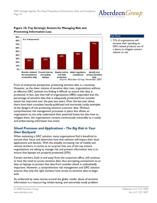 GRC Strategic Agenda: The Value Proposition of Governance, Risk, and Compliance
Page 16




Figure 10: Top Strategic Actions for Managing Risk and
Preventing Information Loss
 90%
                                                                                              Fast Facts
          % of Respondents
 80%                                                                                          √ 71% of organizations will
 70%                                                                            77%             increase their spending on
                                                                                                GRC-related products out of
 60%
                                                                                                a desire to mitigate concern
 50%
                                                                                                relative to risk.
                                                               48%
 40%
                                              42%
 30%                         33%
             30%
 20%
 10%
  0%
       Monitor network Prevent loss by   Deploy end-to- Attain regulatory   Identify and
       for transmission  encrypting         end data       compliance     protect sensitive
       of sensitive data   laptops         protection                           data
                                              Source: Aberdeen Group, November 2007

From an enterprise perspective, protecting sensitive data is a necessity.
However, as the sheer volume of sensitive data rises, organizations without
an effective GRC solution are finding it difficult to ensure that data is
protected. In fact, less than half of organizations (48%) responded that the
percentage of sensitive data that is adequately protected from outsider
attack has improved over the past two years. Over the last year alone,
there have been countless heavily-publicized and extremely costly examples
of the dangers of not protecting sensitive customer data. Without
comprehensive risk management processes in place that allows an
organization to not only understand their potential losses but also how to
mitigate them, the organizations remains continuously vulnerable to a costly
and embarrassing unforeseen loss event.

Siloed Processes and Applications - The Big Risk in Your
Own Backyard
When evaluating a GRC solution, many organizations find it beneficial to
narrow their focus and determine how that solution will impact their local
applications and devices. With the steadily increasing rise of mobile and
remote workers, it comes as no surprise that one of the top actions
organizations are taking to manage risk and prevent information loss is to
ensure that laptops are properly protected (33%).
Certain workers, both in and away from the corporate office, will continue
to have the need to access sensitive data; thus encrypting connections to or
data on laptops to protect that data from outsider attack is undoubtedly
important. However, a comprehensive risk management and GRC solution
ensures that only the right workers have access to sensitive data to begin
with.
As evidenced by news stories around the globe, insider abuse of sensitive
information is a reoccurring, embarrassing, and extremely costly problem.

© 2008 Aberdeen Group.                                                                                     Telephone: 617 723 7890
www.aberdeen.com                                                                                                 Fax: 617 723 7897
 