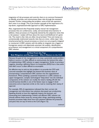 GRC Strategic Agenda: The Value Proposition of Governance, Risk, and Compliance
Page 18




integration of risk processes and controls, there is no common framework
to identify, prioritize, and communicate these risks through the necessary
channels. Further compounding the problem, some of the silo operators
don't want it to change. This is yet another example of the importance of a
top-down, organizational-wide approach to GRC implementation.
Also, organizational silos frequently employ manual risk management
processes that are cumbersome, costly, and extremely time-intensive. In
addition, these processes are frequently skewed by the subjective views that
a risk assessor / analyst will have about the nature and likelihood of a given
risk. The result is that risks are often mis-prioritized. Time and money are
unintentionally misdirected towards risks that are minor, while major risks
(mischaracterized by manual processes as minor) are not properly mitigated
or monitored. A GRC solution with the ability to integrate into a legacy or
homegrown system and objectively automate risk analysis, identification,
prioritization, and management is a critical component of a comprehensive
GRC solution.

                       A View From the Top:
   Risk Mitigation and Management - Why it Matters to the CxO
Because the goal of risk management is to stop a potentially costly problem
before it occurs, it is often difficult to communicate the bottom-line value
of implementing a GRC solution to upper-management. Similar to proving a
negative, showing a definitive Return on Investment (ROI) from a loss event
that didn't occur is often difficult to accomplish.
An effective way to end-run this problem is to provide the CFO with
concrete examples that highlight the bottom-line business value of
incorporating a comprehensive GRC solution into the organizational
framework. When justifying a potential investment in a GRC solution to
upper-management, complex technological "deep-dives" into the individual
components of the solution can muddy the waters; leading off with the
overall business benefits is one of the fastest ways to engage C-level
executives and an important stride on the road to receiving their stamp of
approval.
For example, 34% of organizations indicated that their current risk
management and information loss solutions decreased user productivity.
Speaking directly to how this negatively impacts the business, and
showcasing how implementing a holistic and efficient GRC solution can
directly address these issues by, among other things, optimizing existing
business processes helps show how such solutions alleviate the pressures
and pains that are top of mind to the CxO (Figure 12).
                                                                           continued




© 2008 Aberdeen Group.                                                                 Telephone: 617 723 7890
www.aberdeen.com                                                                             Fax: 617 723 7897
 