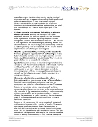 GRC Strategic Agenda: The Value Proposition of Governance, Risk, and Compliance
Page 21




        A good governance framework incorporates training, continual
        monitoring, sufficient processes and controls, and clearly delineated
        roles and responsibilities. A great governance framework
        incorporates everything already mentioned, but is built on a
        foundation of company-wide knowledge, understanding, and belief
        that each employee has a stake in advancing the goals of the
        business.
    •   Evaluate potential providers on their ability to alleviate
        current problems. Although the message of this report
        emphasizes a holistic and proactive approach to GRC initiatives
        some organizations, mainly for regulatory compliance or risk
        management concerns, have an immediate need for a GRC solution.
        If your organization falls into this category, reviewing the first two
        recommendations will ensure that your solution not only addresses
        a problem you really need to have solved, but also ensures that its
        implementation will advance your business goals.
    •   Map the capabilities of the potential provider back to the
        business goals your organization will be focusing on in the
        future. Scalability is critical here. Ensuring the potential provider
        has the capabilities to scale their solution to your future needs and
        goals will allow you to proceed with confidence.
        Speed of deployment and ease of use are two important factors to
        consider as well. If an immediate and costly problem needs resolved
        quickly, an “out of the box” solution that is customizable and
        relatively easy to use allows focus to be directed towards the
        immediate problem while the necessary policies, procedures, and
        controls are fleshed out to ensure an effective expansion to an
        enterprise-wide view.
    •   Determine whether the potential provider offers
        integration and / or convergence as part of their solution.
        Especially important to large organizations, integration and
        convergence are critical to realizing business, not just IT, advances.
        In terms of compliance, without integration, costly and time-
        consuming rules and processes can be set up for each organizational
        silo. Integrating all the organizations compliance requirements, rules,
        and processes simplifies and streamlines compliance reporting
        allowing the organization to realize cost savings that can be applied
        towards business goals as well as adjust much faster to new or
        heightened regulations.
        In terms of risk management, risk convergence (both operational
        and business-oriented) provides a number of benefits. Viewing the
        entire spectrum of risks together allows the organization to
        effectively and objectively assess, prioritize, evaluate, and manage
        those risks in a comprehensive and cost-effective manner. This also
        ensures that the organization is focusing on the risks they should be,
        instead of wasting time and money focusing on a low priority risk,

© 2008 Aberdeen Group.                                                            Telephone: 617 723 7890
www.aberdeen.com                                                                        Fax: 617 723 7897
 