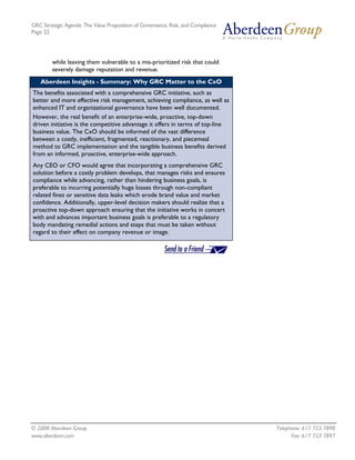 GRC Strategic Agenda: The Value Proposition of Governance, Risk, and Compliance
Page 22




        while leaving them vulnerable to a mis-prioritized risk that could
        severely damage reputation and revenue.
   Aberdeen Insights - Summary: Why GRC Matter to the CxO
The benefits associated with a comprehensive GRC initiative, such as
better and more effective risk management, achieving compliance, as well as
enhanced IT and organizational governance have been well documented.
However, the real benefit of an enterprise-wide, proactive, top-down
driven initiative is the competitive advantage it offers in terms of top-line
business value. The CxO should be informed of the vast difference
between a costly, inefficient, fragmented, reactionary, and piecemeal
method to GRC implementation and the tangible business benefits derived
from an informed, proactive, enterprise-wide approach.
Any CEO or CFO would agree that incorporating a comprehensive GRC
solution before a costly problem develops, that manages risks and ensures
compliance while advancing, rather than hindering business goals, is
preferable to incurring potentially huge losses through non-compliant
related fines or sensitive data leaks which erode brand value and market
confidence. Additionally, upper-level decision makers should realize that a
proactive top-down approach ensuring that the initiative works in concert
with and advances important business goals is preferable to a regulatory
body mandating remedial actions and steps that must be taken without
regard to their effect on company revenue or image.




© 2008 Aberdeen Group.                                                            Telephone: 617 723 7890
www.aberdeen.com                                                                        Fax: 617 723 7897
 