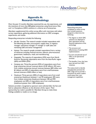 GRC Strategic Agenda: The Value Proposition of Governance, Risk, and Compliance
Page 23




                         Appendix A:
                     Research Methodology
Over the past 12 months Aberdeen examined the use, the experiences, and           Study Focus
the intentions of more than 800 global enterprises using Governance, Risk,
and / or Compliance (GRC) solutions in a diverse set of enterprises.              Responding executives
                                                                                  completed an online survey
Aberdeen supplemented this online survey effort with interviews with select       that included questions
survey respondents, gathering additional information on GRC strategies,           designed to determine the
experiences, and results.                                                         following:

Responding enterprises included the following:                                    √ The degree to which GRC
                                                                                    solutions are deployed in
    •   Job title / function: The research sample included respondents with         their operations and the
        the following job titles: procurement, supply chain, or logistics           financial implications of the
        manager; operations manager; IT manager or staff; sales and                 technology
        marketing staff; and senior management.                                   √ The structure and
    •   Industry: The research sample included respondents from a variety           effectiveness of existing GRC
        of industries including: financial services, telecom, pharmaceutical,       implementations
        government, healthcare, retail, and manufacturing,.                       √ Current and planned use of
                                                                                    GRC to aid operational
    •   Geography: The majority of respondents (52%) were from North
                                                                                    activities
        America. Remaining respondents were from the Asia-Pacific region
        (26%) and EMEA (22%).                                                     √ The benefits, if any, that have
                                                                                    been derived from GRC
    •   Company size: Thirty-five percent (35%) of respondents were from            initiatives
        large enterprises (annual revenues above US $1 billion); 35% were
        from midsize enterprises (annual revenues between $50 million and         The study aimed to identify
        $1 billion); and 30% of respondents were from small businesses            emerging best practices for
        (annual revenues of $50 million or less).                                 GRC usage and to provide a
                                                                                  framework by which readers
    •   Headcount: Thirty percent (30%) of respondents were from small            could assess their own
        enterprises (headcount between 1 and 99 employees); 30% were              management capabilities.
        from midsize enterprises (headcount between 100 and 999
        employees); and 40% of respondents were from small businesses
        (headcount greater than 1,000 employees).
Solution providers recognized as sponsors were solicited after the fact and
had no substantive influence on the direction of this report. Their
sponsorship has made it possible for Aberdeen Group to make these
findings available to readers at no charge.




© 2008 Aberdeen Group.                                                                        Telephone: 617 723 7890
www.aberdeen.com                                                                                    Fax: 617 723 7897
 