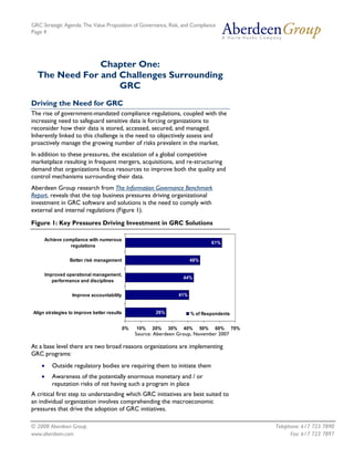 GRC Strategic Agenda: The Value Proposition of Governance, Risk, and Compliance
Page 4




               Chapter One:
  The Need For and Challenges Surrounding
                   GRC
Driving the Need for GRC
The rise of government-mandated compliance regulations, coupled with the
increasing need to safeguard sensitive data is forcing organizations to
reconsider how their data is stored, accessed, secured, and managed.
Inherently linked to this challenge is the need to objectively assess and
proactively manage the growing number of risks prevalent in the market.
In addition to these pressures, the escalation of a global competitive
marketplace resulting in frequent mergers, acquisitions, and re-structuring
demand that organizations focus resources to improve both the quality and
control mechanisms surrounding their data.
Aberdeen Group research from The Information Governance Benchmark
Report, reveals that the top business pressures driving organizational
investment in GRC software and solutions is the need to comply with
external and internal regulations (Figure 1).

Figure 1: Key Pressures Driving Investment in GRC Solutions

     Achieve compliance with numerous
                                                                                        61%
                regulations

                  Better risk management                                    48%


        Improved operational management,
                                                                       44%
           performance and disciplines


                   Improve accountability                             41%


Align strategies to improve better results                26%               % of Respondents


                                             0%   10%   20%     30%    40%        50%    60%   70%
                                                  Source: Aberdeen Group, November 2007

At a base level there are two broad reasons organizations are implementing
GRC programs:
    •      Outside regulatory bodies are requiring them to initiate them
    •      Awareness of the potentially enormous monetary and / or
           reputation risks of not having such a program in place
A critical first step to understanding which GRC initiatives are best suited to
an individual organization involves comprehending the macroeconomic
pressures that drive the adoption of GRC initiatives.

© 2008 Aberdeen Group.                                                                               Telephone: 617 723 7890
www.aberdeen.com                                                                                           Fax: 617 723 7897
 